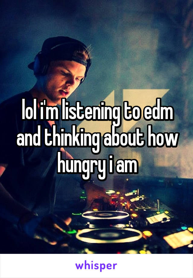 lol i'm listening to edm and thinking about how hungry i am