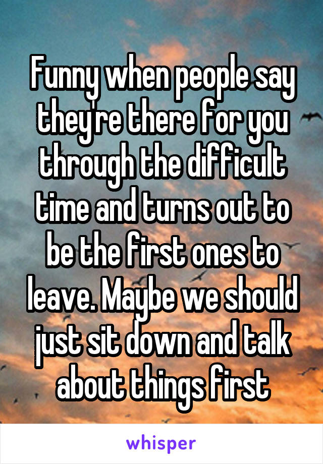 Funny when people say they're there for you through the difficult time and turns out to be the first ones to leave. Maybe we should just sit down and talk about things first