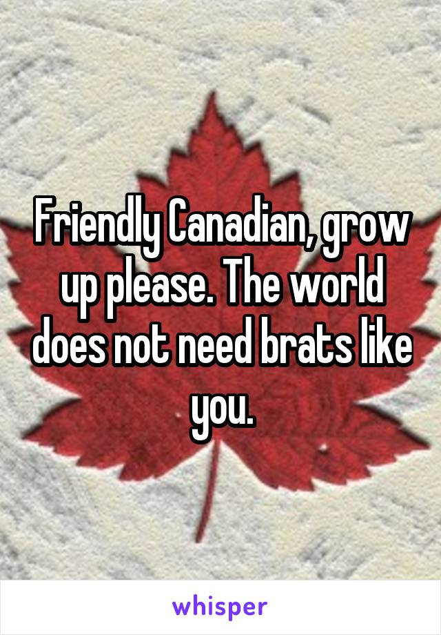 Friendly Canadian, grow up please. The world does not need brats like you.