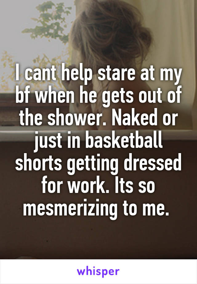 I cant help stare at my bf when he gets out of the shower. Naked or just in basketball shorts getting dressed for work. Its so mesmerizing to me. 