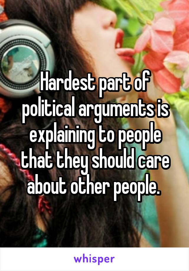 Hardest part of political arguments is explaining to people that they should care about other people. 