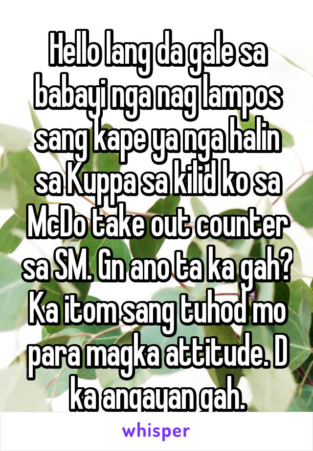 Hello lang da gale sa babayi nga nag lampos sang kape ya nga halin sa Kuppa sa kilid ko sa McDo take out counter sa SM. Gn ano ta ka gah? Ka itom sang tuhod mo para magka attitude. D ka angayan gah.