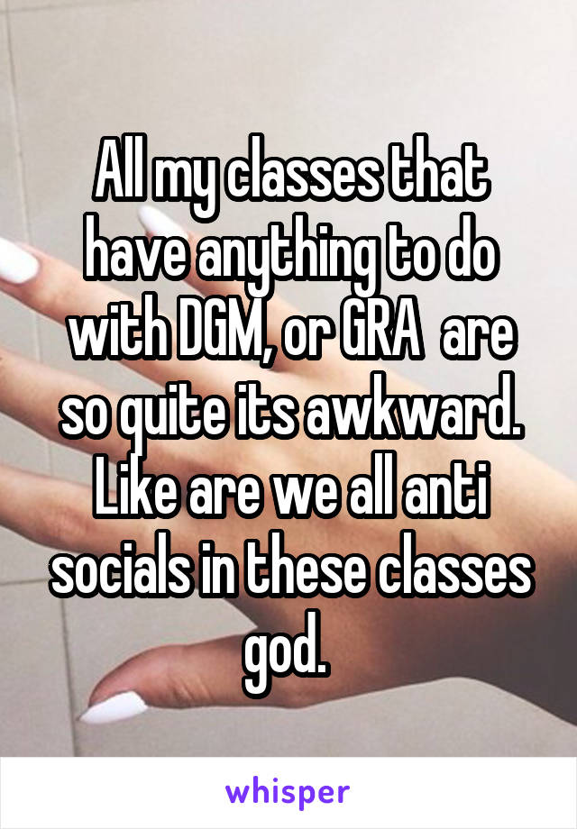 All my classes that have anything to do with DGM, or GRA  are so quite its awkward. Like are we all anti socials in these classes god. 