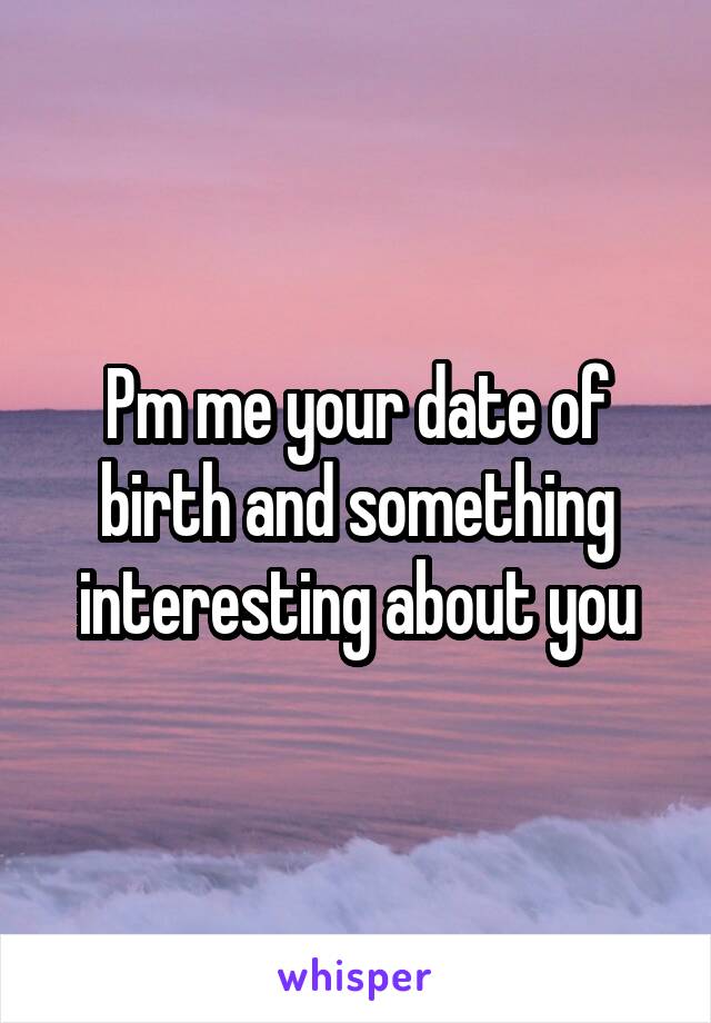 Pm me your date of birth and something interesting about you