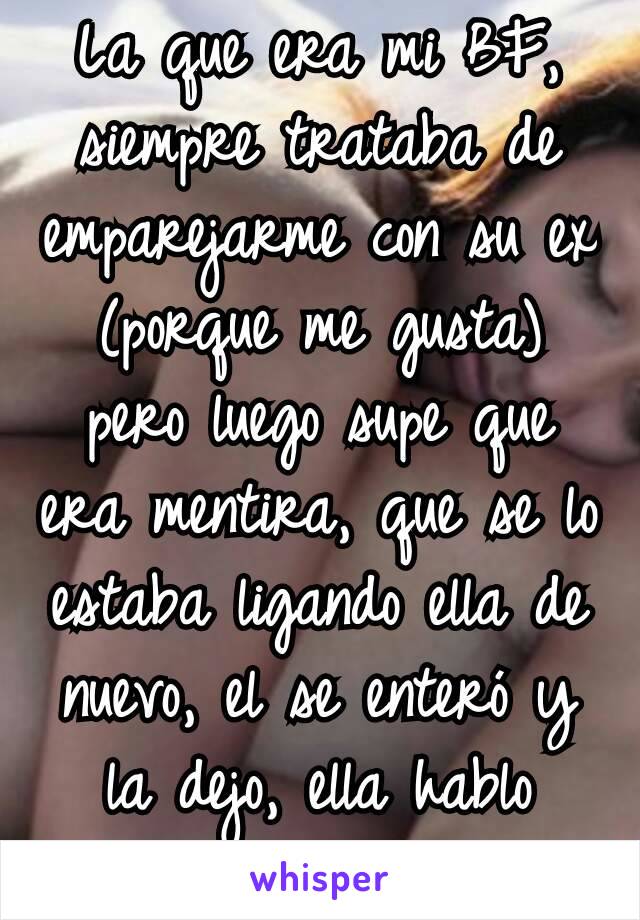 La que era mi BF, siempre trataba de emparejarme con su ex (porque me gusta) pero luego supe que era mentira, que se lo estaba ligando ella de nuevo, el se enteró y la dejo, ella hablo pestes de mi 