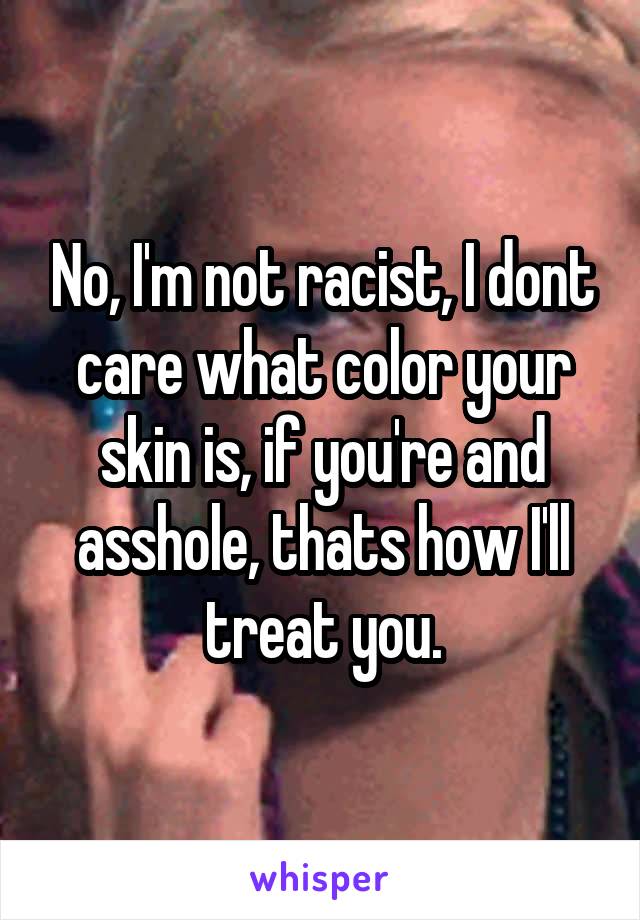 No, I'm not racist, I dont care what color your skin is, if you're and asshole, thats how I'll treat you.