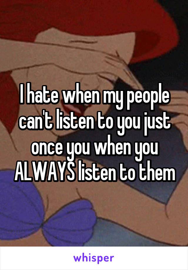 I hate when my people can't listen to you just once you when you ALWAYS listen to them