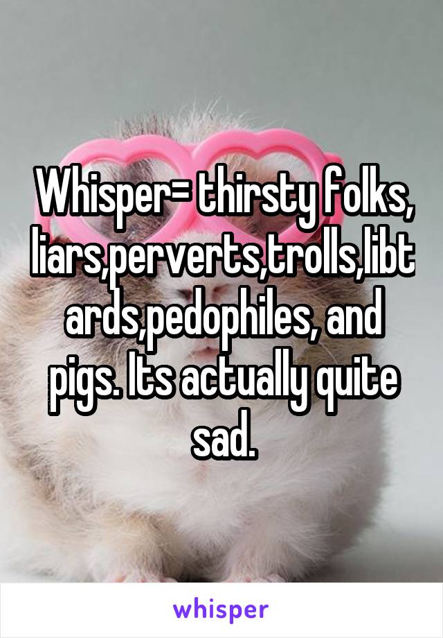 Whisper= thirsty folks, liars,perverts,trolls,libtards,pedophiles, and pigs. Its actually quite sad.