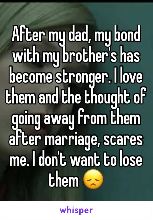 After my dad, my bond with my brother's has become stronger. I love them and the thought of going away from them after marriage, scares me. I don't want to lose them 😞