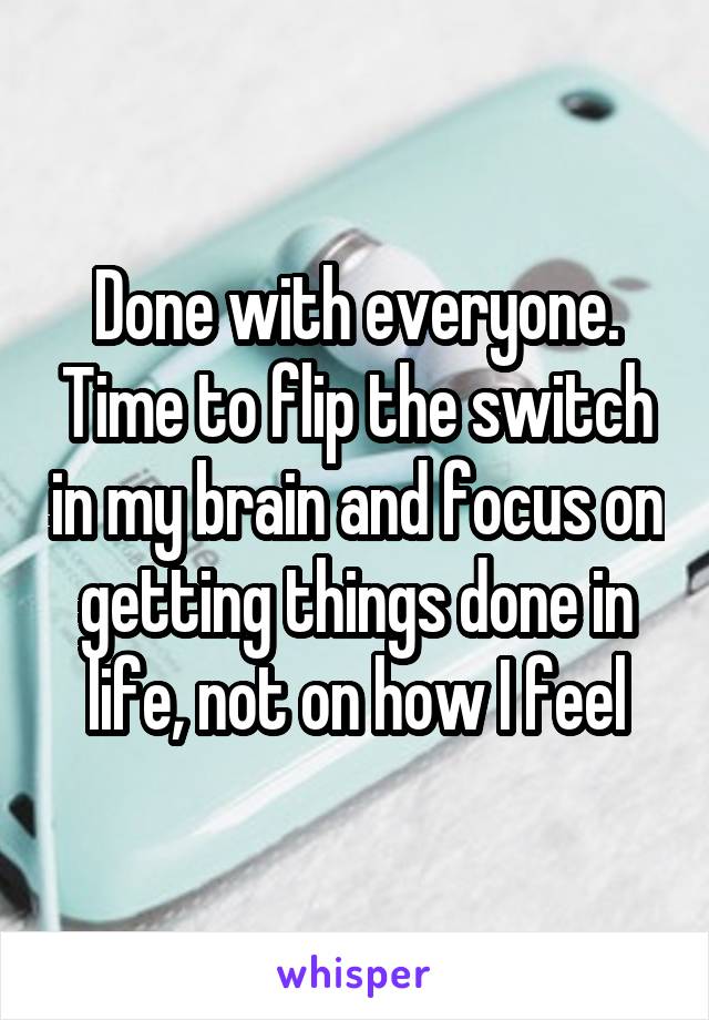 Done with everyone. Time to flip the switch in my brain and focus on getting things done in life, not on how I feel