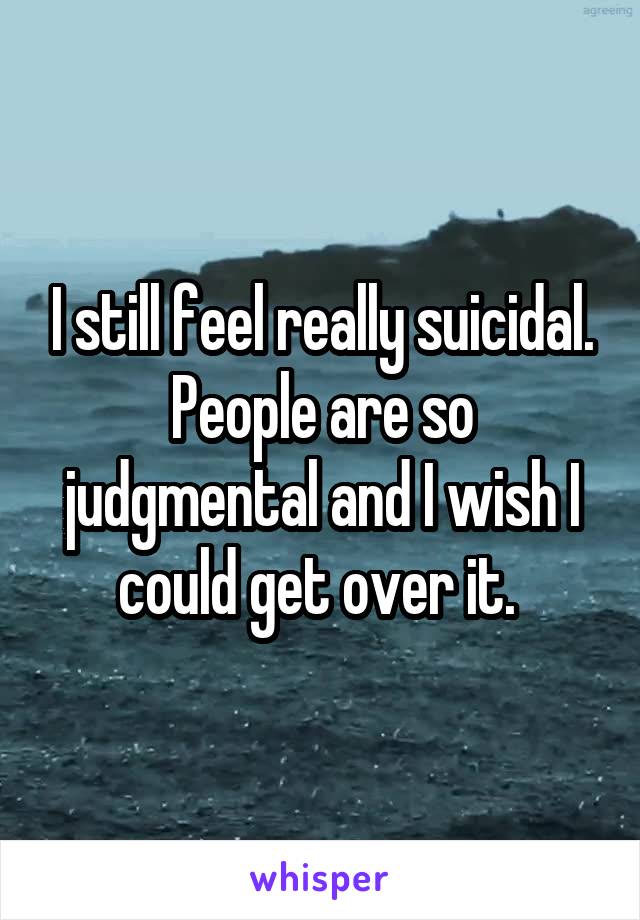 I still feel really suicidal. People are so judgmental and I wish I could get over it. 