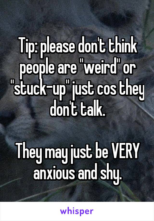 Tip: please don't think people are "weird" or "stuck-up" just cos they don't talk.

They may just be VERY anxious and shy.