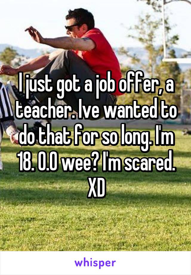 I just got a job offer, a teacher. Ive wanted to do that for so long. I'm 18. 0.0 wee? I'm scared. XD