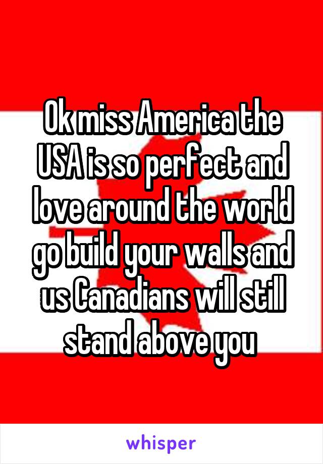 Ok miss America the USA is so perfect and love around the world go build your walls and us Canadians will still stand above you 