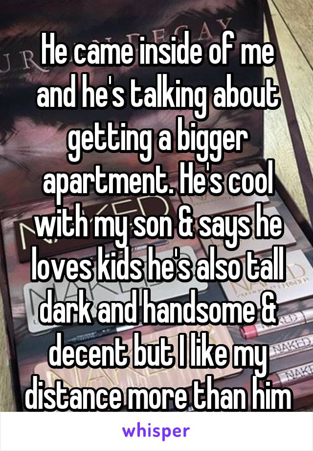 He came inside of me and he's talking about getting a bigger apartment. He's cool with my son & says he loves kids he's also tall dark and handsome & decent but I like my distance more than him