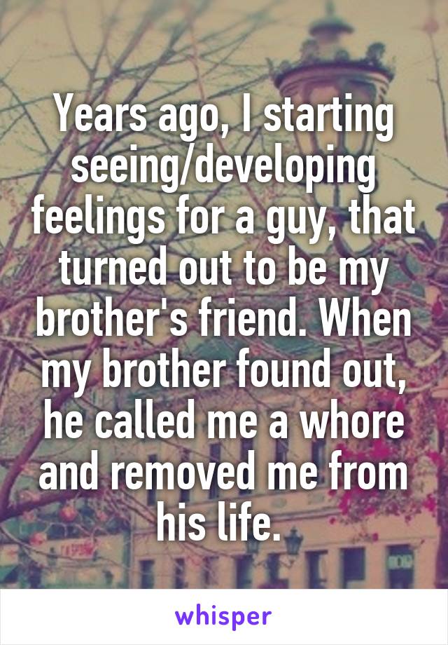 Years ago, I starting seeing/developing feelings for a guy, that turned out to be my brother's friend. When my brother found out, he called me a whore and removed me from his life. 