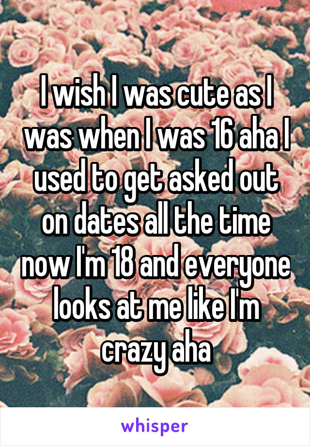 I wish I was cute as I was when I was 16 aha I used to get asked out on dates all the time now I'm 18 and everyone looks at me like I'm crazy aha