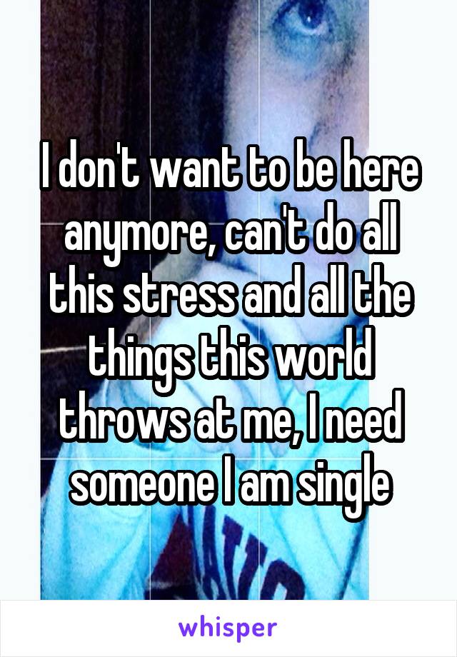 I don't want to be here anymore, can't do all this stress and all the things this world throws at me, I need someone I am single