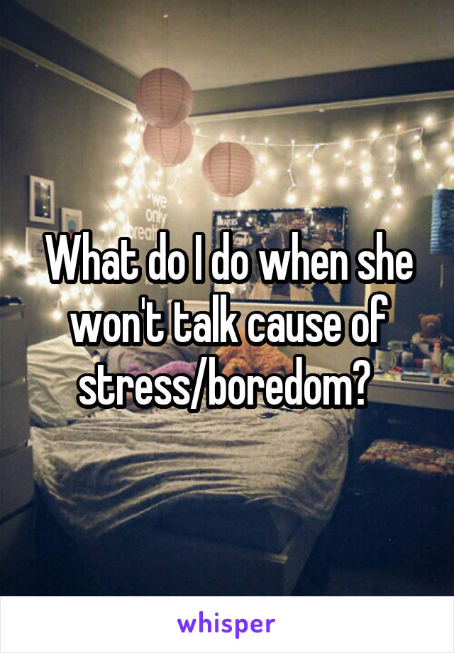 What do I do when she won't talk cause of stress/boredom? 