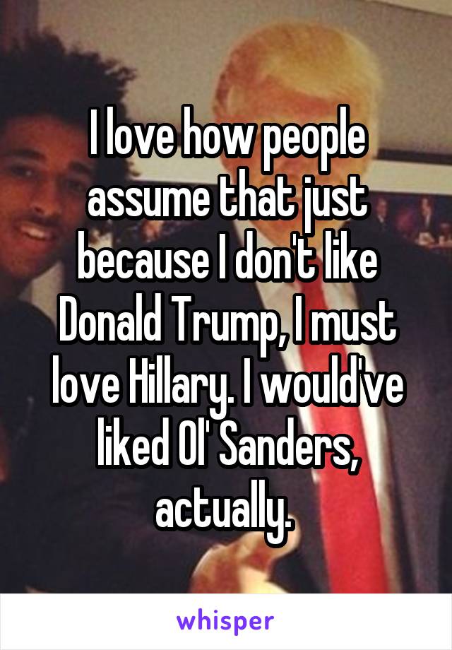 I love how people assume that just because I don't like Donald Trump, I must love Hillary. I would've liked Ol' Sanders, actually. 