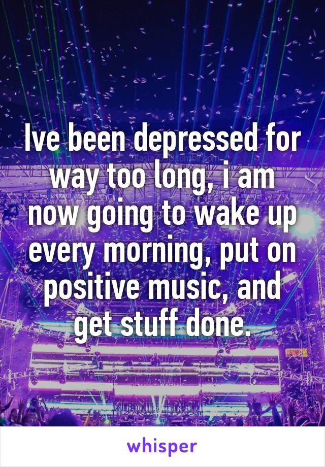 Ive been depressed for way too long, i am now going to wake up every morning, put on positive music, and get stuff done.