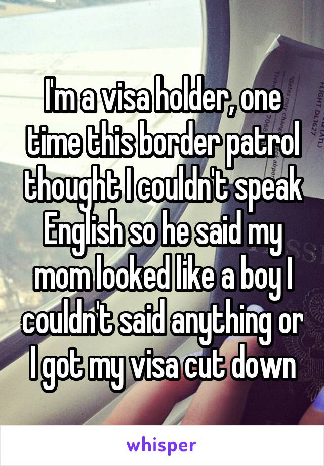 I'm a visa holder, one time this border patrol thought I couldn't speak English so he said my mom looked like a boy I couldn't said anything or I got my visa cut down