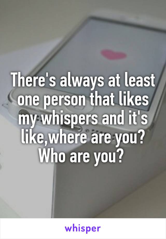 There's always at least one person that likes my whispers and it's like,where are you? Who are you? 