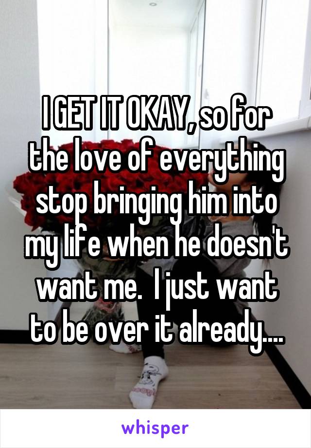 I GET IT OKAY, so for the love of everything stop bringing him into my life when he doesn't want me.  I just want to be over it already....