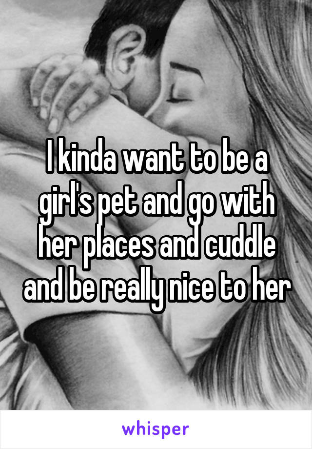 I kinda want to be a girl's pet and go with her places and cuddle and be really nice to her