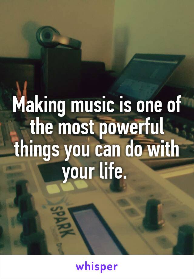 Making music is one of the most powerful things you can do with your life. 