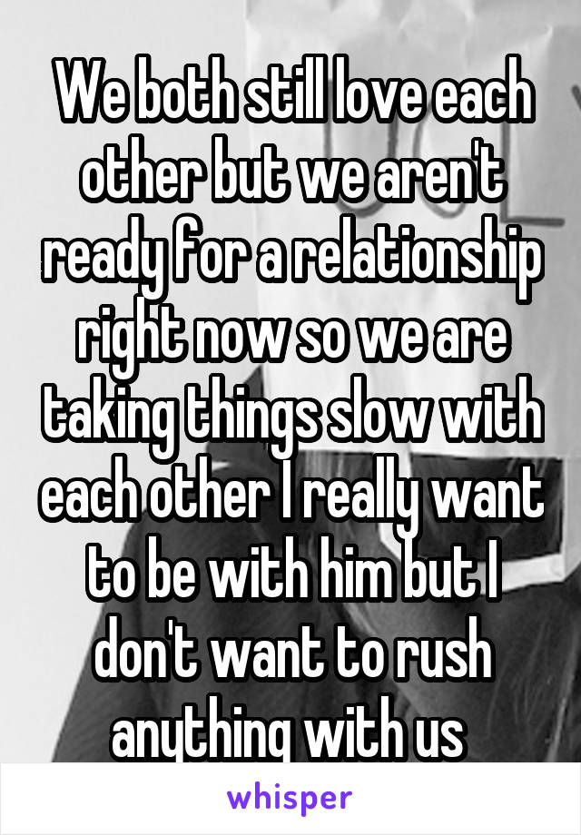 We both still love each other but we aren't ready for a relationship right now so we are taking things slow with each other I really want to be with him but I don't want to rush anything with us 