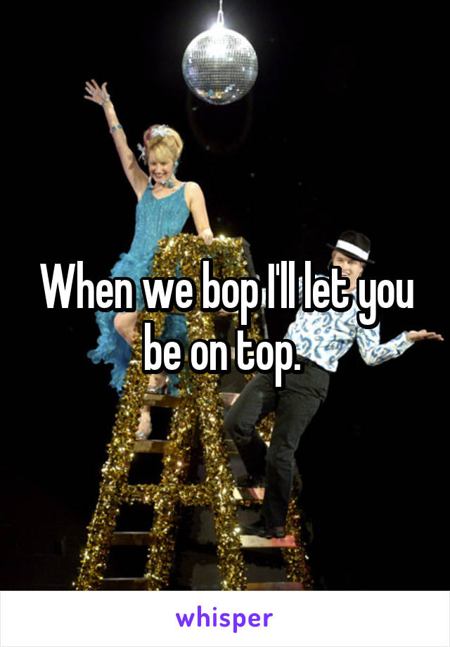 When we bop I'll let you be on top. 