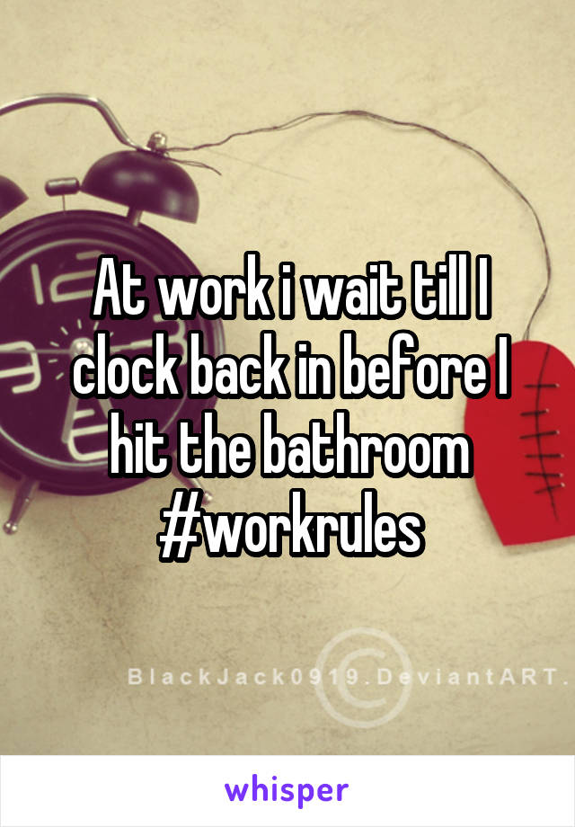 At work i wait till I clock back in before I hit the bathroom
#workrules