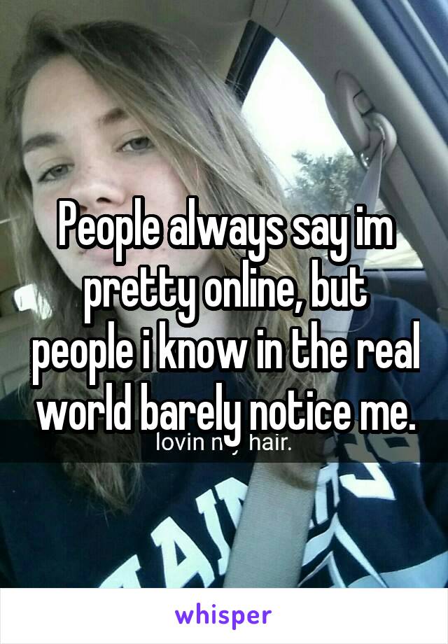 People always say im pretty online, but people i know in the real world barely notice me.