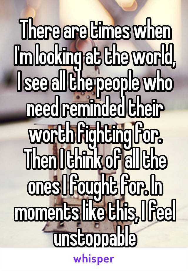 There are times when I'm looking at the world, I see all the people who need reminded their worth fighting for. Then I think of all the ones I fought for. In moments like this, I feel unstoppable