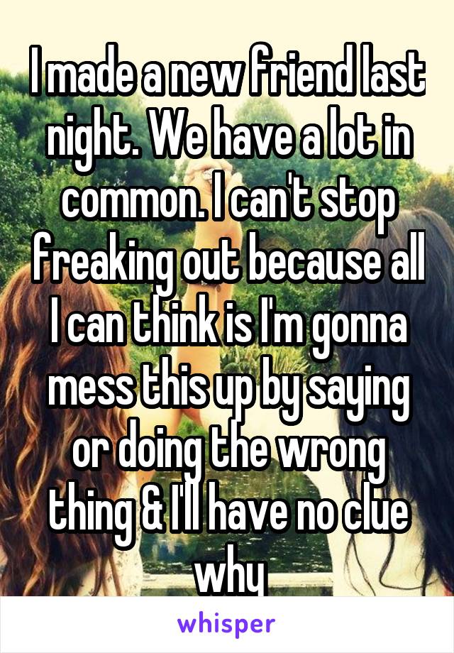 I made a new friend last night. We have a lot in common. I can't stop freaking out because all I can think is I'm gonna mess this up by saying or doing the wrong thing & I'll have no clue why