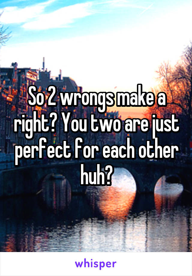 So 2 wrongs make a right? You two are just perfect for each other huh?