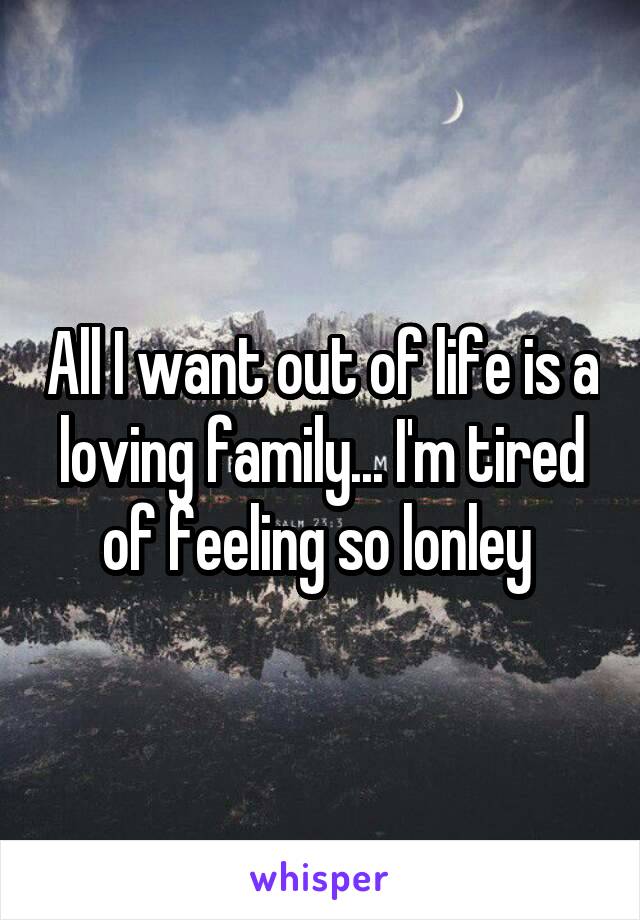 All I want out of life is a loving family... I'm tired of feeling so lonley 