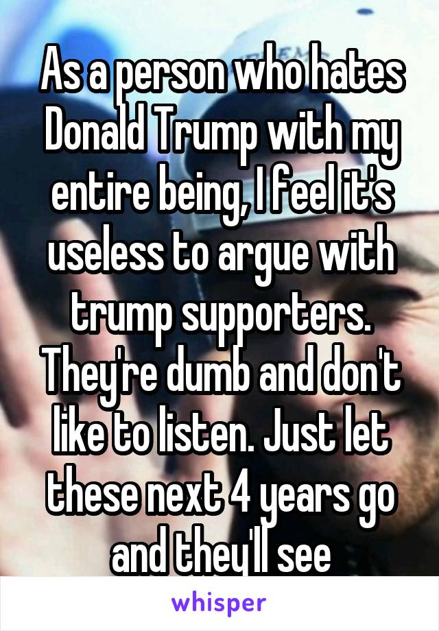 As a person who hates Donald Trump with my entire being, I feel it's useless to argue with trump supporters. They're dumb and don't like to listen. Just let these next 4 years go and they'll see