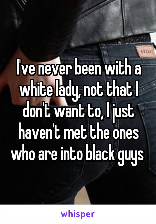 I've never been with a white lady, not that I don't want to, I just haven't met the ones who are into black guys 