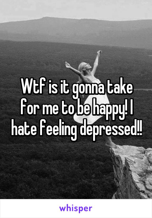 Wtf is it gonna take for me to be happy! I hate feeling depressed!!