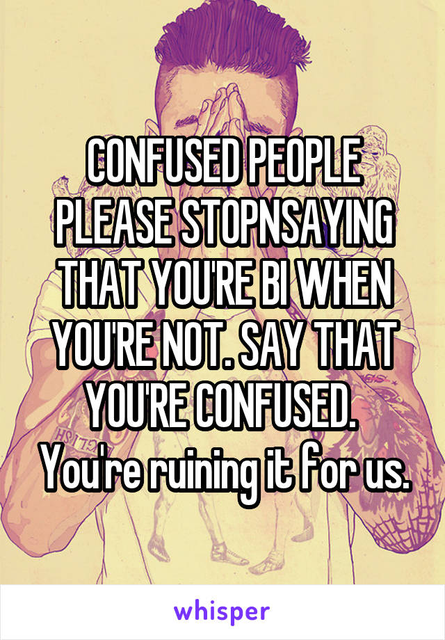 CONFUSED PEOPLE
PLEASE STOPNSAYING THAT YOU'RE BI WHEN YOU'RE NOT. SAY THAT YOU'RE CONFUSED.  You're ruining it for us.