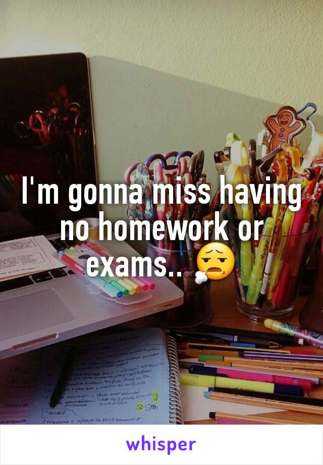 I'm gonna miss having no homework or exams.. 😧