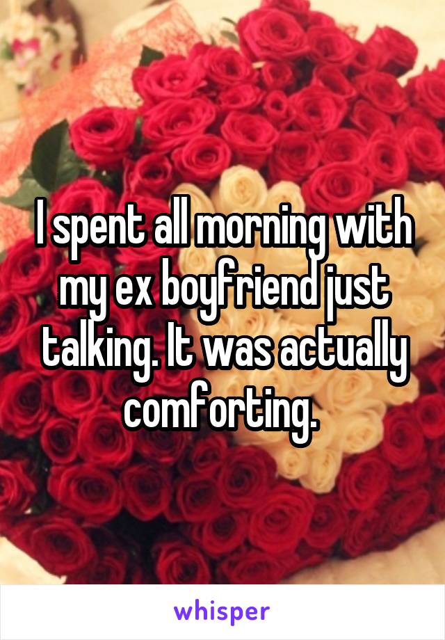 I spent all morning with my ex boyfriend just talking. It was actually comforting. 