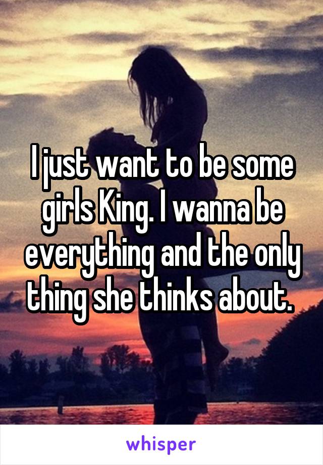 I just want to be some girls King. I wanna be everything and the only thing she thinks about. 