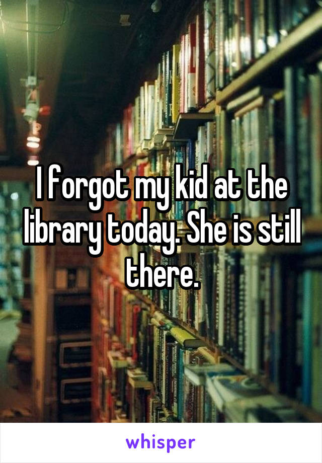 I forgot my kid at the library today. She is still there.