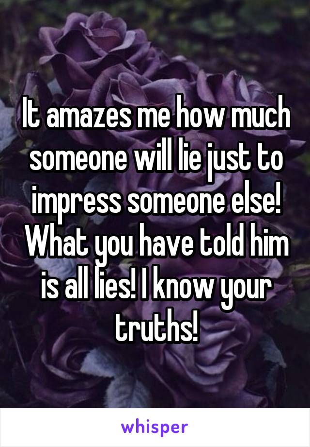 It amazes me how much someone will lie just to impress someone else! What you have told him is all lies! I know your truths!