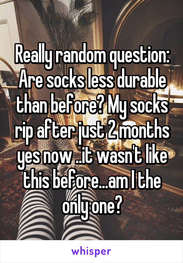 Really random question:
Are socks less durable than before? My socks rip after just 2 months yes now ..it wasn't like this before...am I the only one?