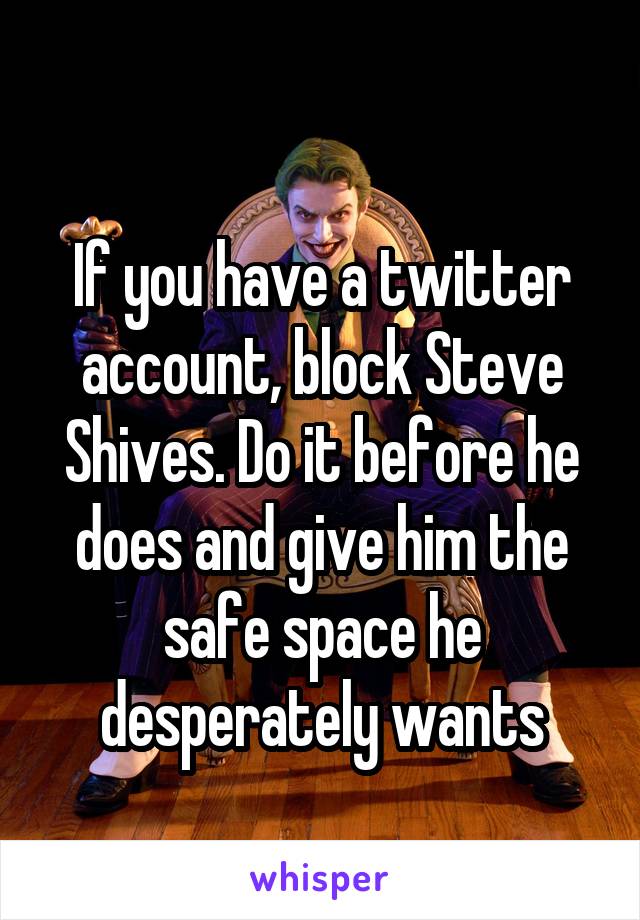 
If you have a twitter account, block Steve Shives. Do it before he does and give him the safe space he desperately wants