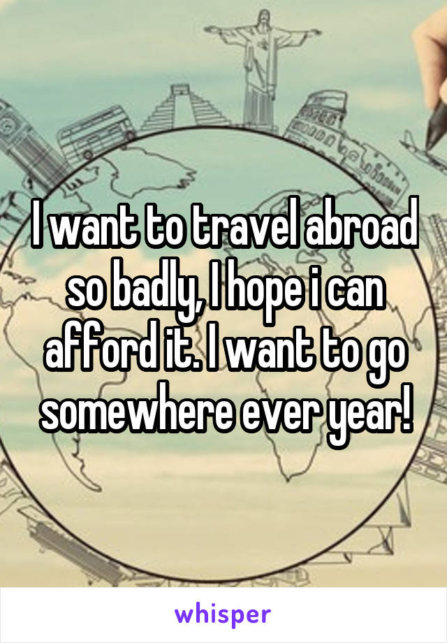 I want to travel abroad so badly, I hope i can afford it. I want to go somewhere ever year!